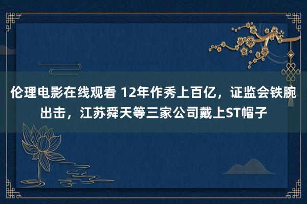 伦理电影在线观看 12年作秀上百亿，证监会铁腕出击，江苏舜天等三家公司戴上ST帽子