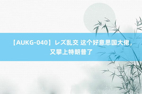 【AUKG-040】レズ乱交 这个好意思国大佬，又攀上特朗普了