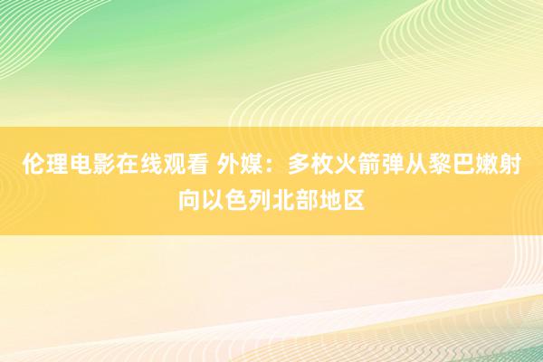 伦理电影在线观看 外媒：多枚火箭弹从黎巴嫩射向以色列北部地区