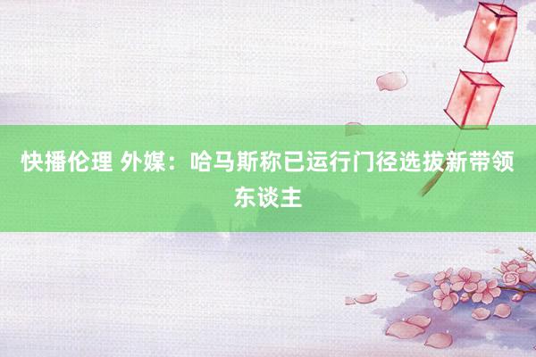 快播伦理 外媒：哈马斯称已运行门径选拔新带领东谈主