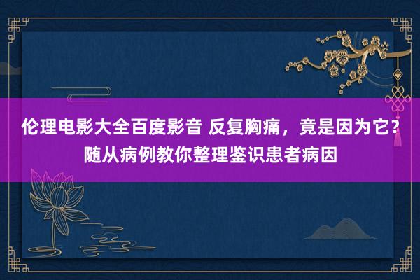 伦理电影大全百度影音 反复胸痛，竟是因为它？随从病例教你整理鉴识患者病因