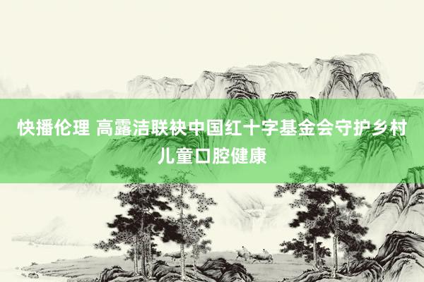 快播伦理 高露洁联袂中国红十字基金会守护乡村儿童口腔健康