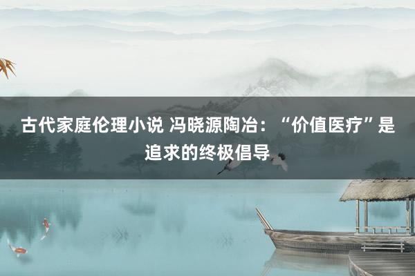 古代家庭伦理小说 冯晓源陶冶：“价值医疗”是追求的终极倡导