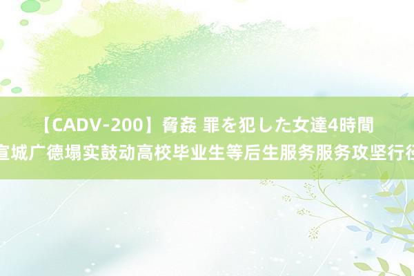 【CADV-200】脅姦 罪を犯した女達4時間 宣城广德塌实鼓动高校毕业生等后生服务服务攻坚行径