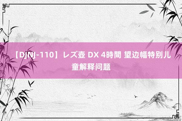 【DJNJ-110】レズ壺 DX 4時間 望边幅特别儿童解释问题