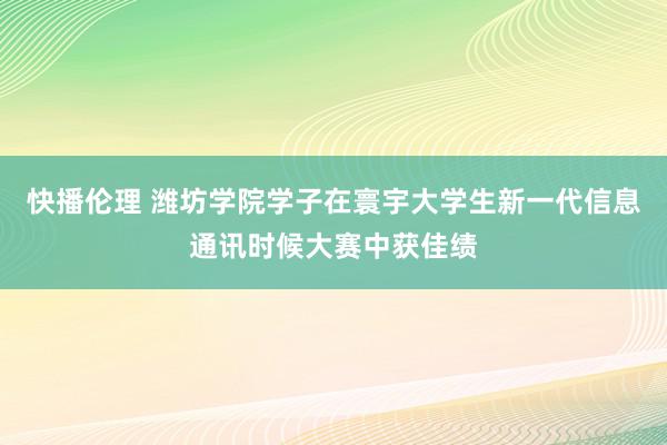 快播伦理 潍坊学院学子在寰宇大学生新一代信息通讯时候大赛中获佳绩