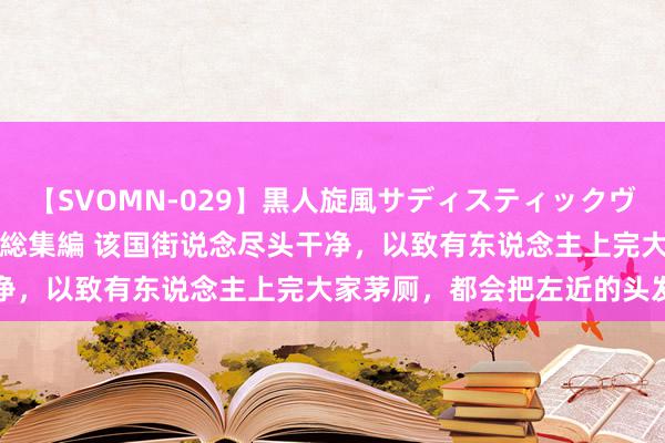 【SVOMN-029】黒人旋風サディスティックヴィレッジBLACK FUCK総集編 该国街说念尽头干净，以致有东说念主上完大家茅厕，都会把左近的头发带走