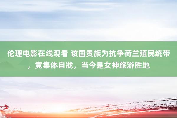 伦理电影在线观看 该国贵族为抗争荷兰殖民统带，竟集体自戕，当今是女神旅游胜地