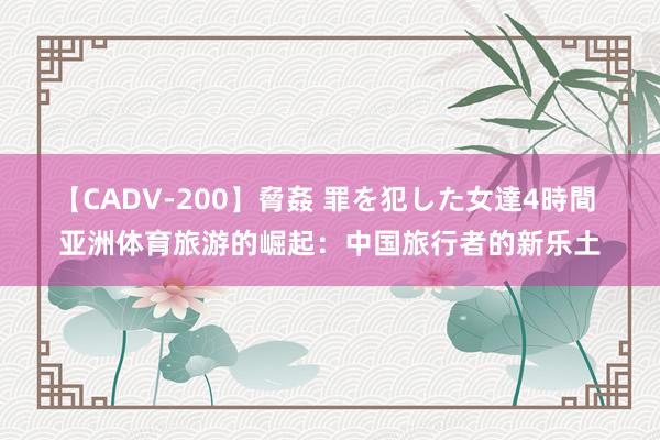 【CADV-200】脅姦 罪を犯した女達4時間 亚洲体育旅游的崛起：中国旅行者的新乐土