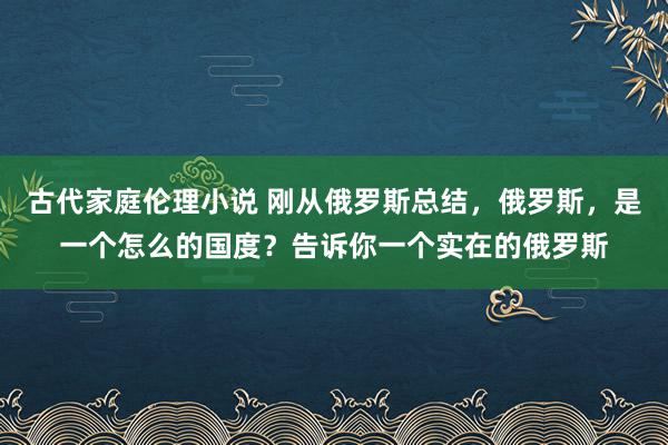 古代家庭伦理小说 刚从俄罗斯总结，俄罗斯，是一个怎么的国度？告诉你一个实在的俄罗斯