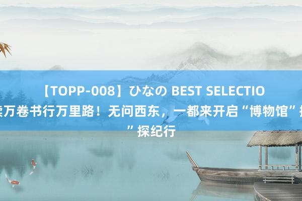 【TOPP-008】ひなの BEST SELECTION 2 读万卷书行万里路！无问西东，一都来开启“博物馆”探纪行