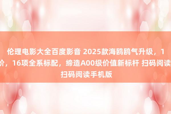 伦理电影大全百度影音 2025款海鸥鸥气升级，12项进阶，16项全系标配，缔造A00级价值新标杆 扫码阅读手机版