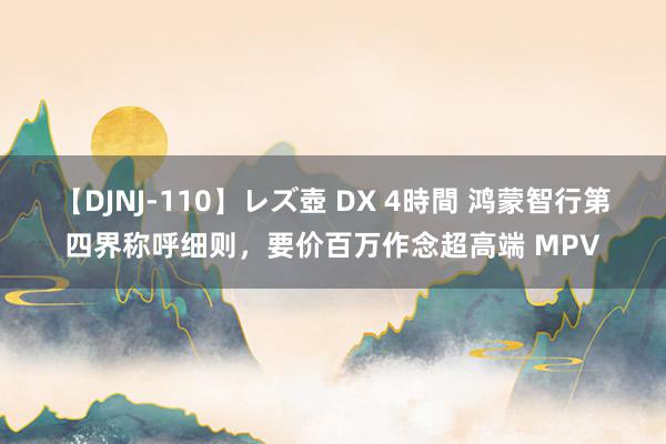 【DJNJ-110】レズ壺 DX 4時間 鸿蒙智行第四界称呼细则，要价百万作念超高端 MPV