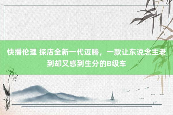 快播伦理 探店全新一代迈腾，一款让东说念主老到却又感到生分的B级车