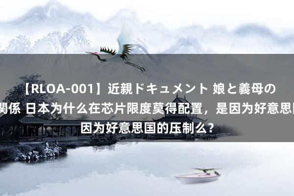 【RLOA-001】近親ドキュメント 娘と義母の禁じられた関係 日本为什么在芯片限度莫得配置，是因为好意思国的压制么？