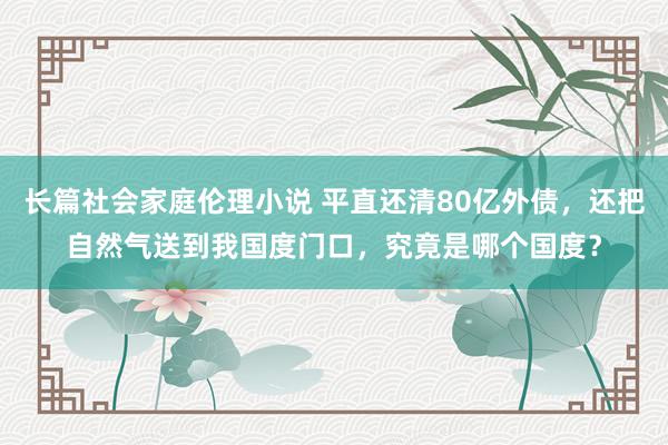 长篇社会家庭伦理小说 平直还清80亿外债，还把自然气送到我国度门口，究竟是哪个国度？