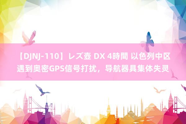 【DJNJ-110】レズ壺 DX 4時間 以色列中区遇到奥密GPS信号打扰，导航器具集体失灵