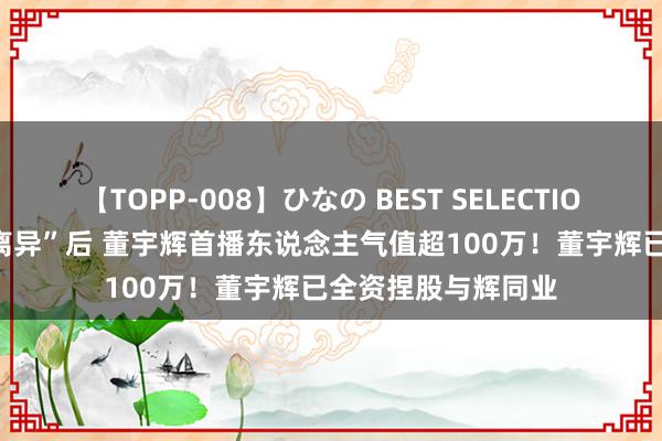 【TOPP-008】ひなの BEST SELECTION 2 与东方甄选“离异”后 董宇辉首播东说念主气值超100万！董宇辉已全资捏股与辉同业