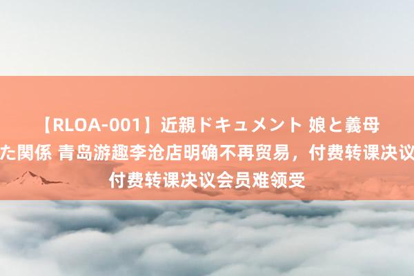 【RLOA-001】近親ドキュメント 娘と義母の禁じられた関係 青岛游趣李沧店明确不再贸易，付费转课决议会员难领受