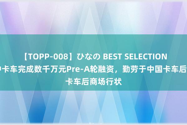 【TOPP-008】ひなの BEST SELECTION 2 三伯仲卡车完成数千万元Pre-A轮融资，勤劳于中国卡车后商场行状