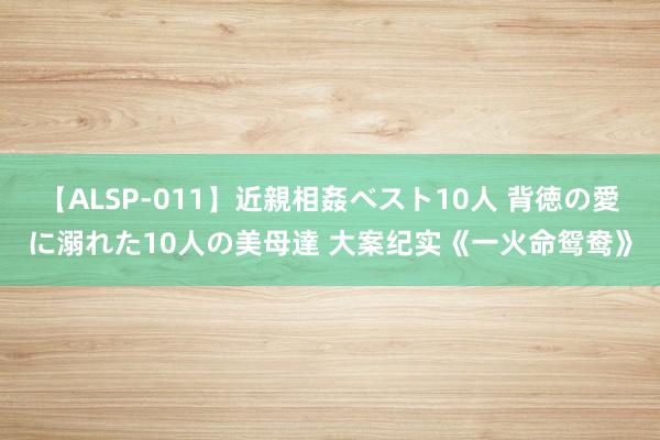 【ALSP-011】近親相姦ベスト10人 背徳の愛に溺れた10人の美母達 大案纪实《一火命鸳鸯》