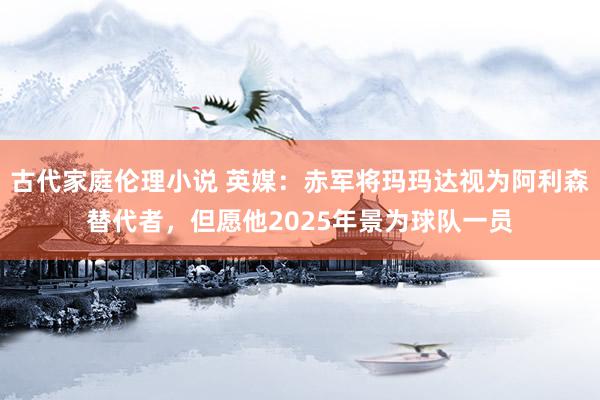 古代家庭伦理小说 英媒：赤军将玛玛达视为阿利森替代者，但愿他2025年景为球队一员