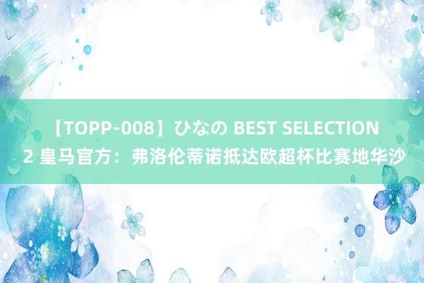 【TOPP-008】ひなの BEST SELECTION 2 皇马官方：弗洛伦蒂诺抵达欧超杯比赛地华沙