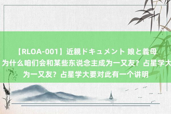 【RLOA-001】近親ドキュメント 娘と義母の禁じられた関係 为什么咱们会和某些东说念主成为一又友？占星学大要对此有一个讲明