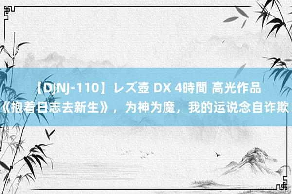 【DJNJ-110】レズ壺 DX 4時間 高光作品《抱着日志去新生》，为神为魔，我的运说念自诈欺！