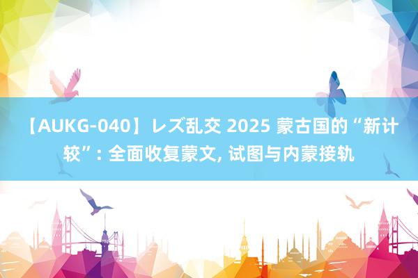 【AUKG-040】レズ乱交 2025 蒙古国的“新计较”: 全面收复蒙文, 试图与内蒙接轨