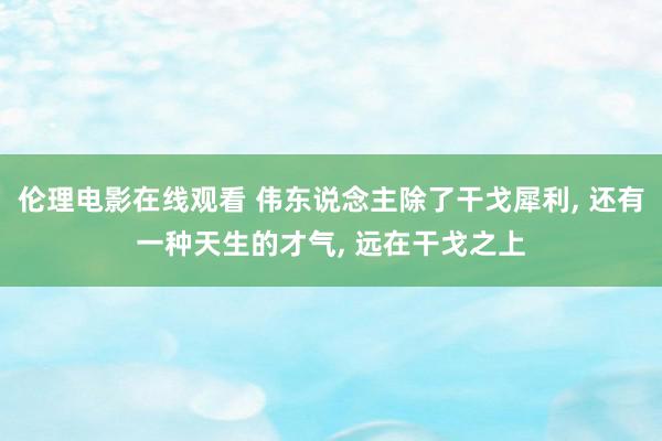 伦理电影在线观看 伟东说念主除了干戈犀利, 还有一种天生的才气, 远在干戈之上