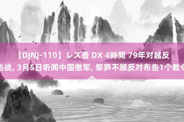 【DJNJ-110】レズ壺 DX 4時間 79年对越反击战, 3月5日听闻中国撤军, 黎笋不顾反对布告1个敕令