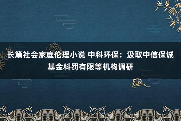 长篇社会家庭伦理小说 中科环保：汲取中信保诚基金科罚有限等机构调研