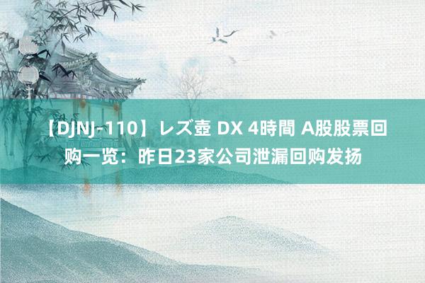 【DJNJ-110】レズ壺 DX 4時間 A股股票回购一览：昨日23家公司泄漏回购发扬