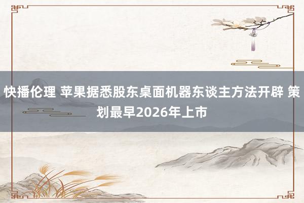 快播伦理 苹果据悉股东桌面机器东谈主方法开辟 策划最早2026年上市