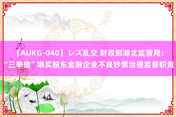 【AUKG-040】レズ乱交 财政部湖北监管局：“三举措”塌实股东金融企业不良钞票治理监督职责