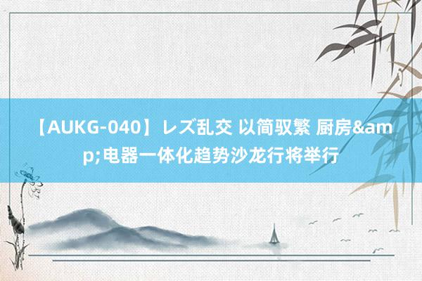 【AUKG-040】レズ乱交 以简驭繁 厨房&电器一体化趋势沙龙行将举行