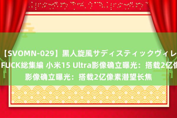 【SVOMN-029】黒人旋風サディスティックヴィレッジBLACK FUCK総集編 小米15 Ultra影像确立曝光：搭载2亿像素潜望长焦