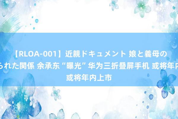 【RLOA-001】近親ドキュメント 娘と義母の禁じられた関係 余承东“曝光”华为三折叠屏手机 或将年内上市