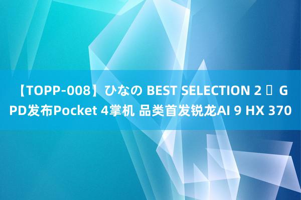 【TOPP-008】ひなの BEST SELECTION 2 ​GPD发布Pocket 4掌机 品类首发锐龙AI 9 HX 370