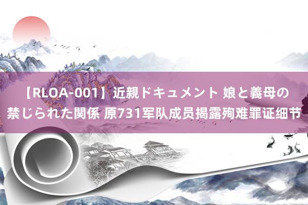 【RLOA-001】近親ドキュメント 娘と義母の禁じられた関係 原731军队成员揭露殉难罪证细节