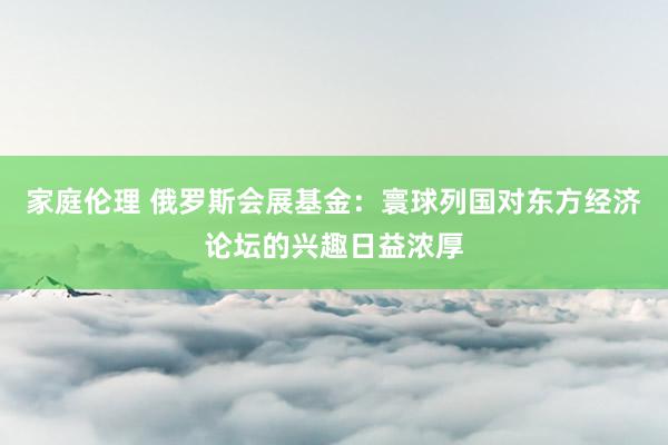 家庭伦理 俄罗斯会展基金：寰球列国对东方经济论坛的兴趣日益浓厚