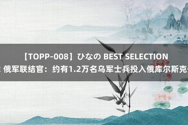 【TOPP-008】ひなの BEST SELECTION 2 俄军联结官：约有1.2万名乌军士兵投入俄库尔斯克州