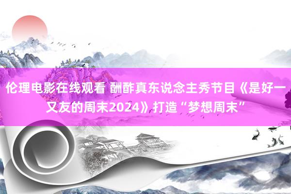 伦理电影在线观看 酬酢真东说念主秀节目《是好一又友的周末2024》打造“梦想周末”