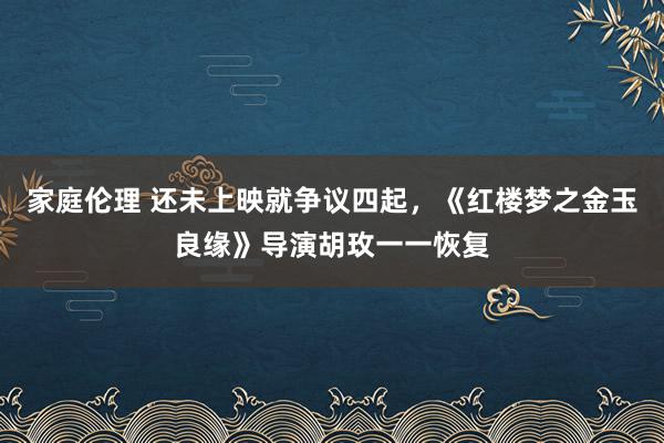 家庭伦理 还未上映就争议四起，《红楼梦之金玉良缘》导演胡玫一一恢复