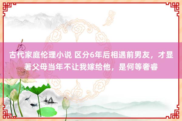 古代家庭伦理小说 区分6年后相遇前男友，才显著父母当年不让我嫁给他，是何等奢睿