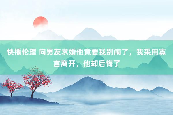 快播伦理 向男友求婚他竟要我别闹了，我采用寡言离开，他却后悔了