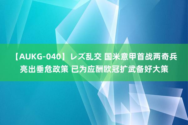 【AUKG-040】レズ乱交 国米意甲首战两奇兵亮出垂危政策 已为应酬欧冠扩武备好大策