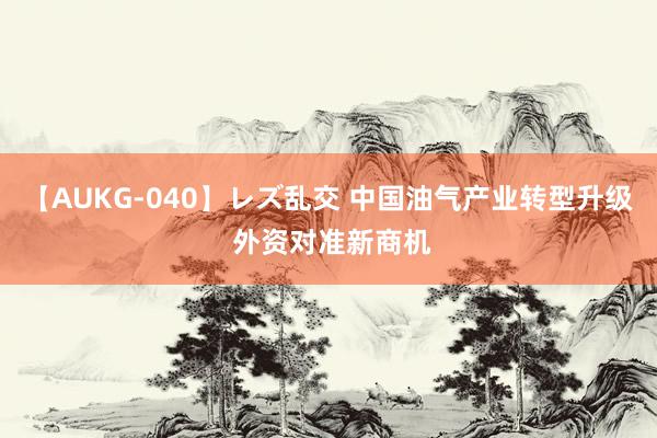 【AUKG-040】レズ乱交 中国油气产业转型升级 外资对准新商机