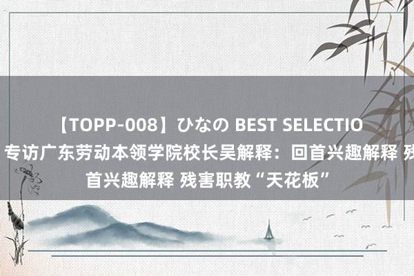 【TOPP-008】ひなの BEST SELECTION 2 职教向新力｜专访广东劳动本领学院校长吴解释：回首兴趣解释 残害职教“天花板”